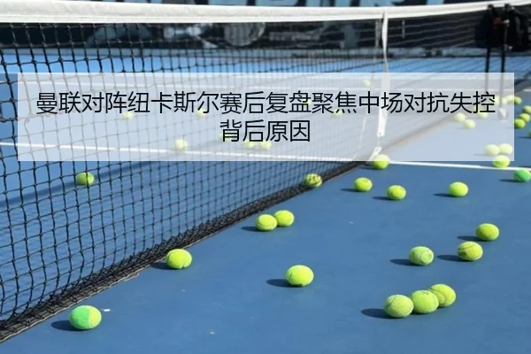 曼联对阵纽卡斯尔赛后复盘聚焦中场对抗失控背后原因